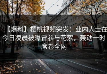 【爆料】樱桃视频突发：业内人士在今日凌晨被曝曾参与花絮，轰动一时席卷全网