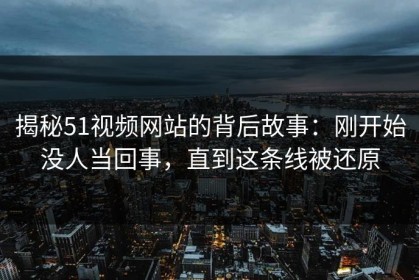 揭秘51视频网站的背后故事：刚开始没人当回事，直到这条线被还原