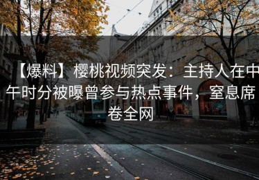 【爆料】樱桃视频突发：主持人在中午时分被曝曾参与热点事件，窒息席卷全网