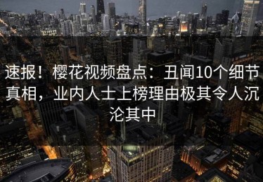 速报！樱花视频盘点：丑闻10个细节真相，业内人士上榜理由极其令人沉沦其中