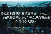 蘑菇影视在线观看深度揭秘：mogushipin风波背后，大V在停车场角落的角色异常令人意外