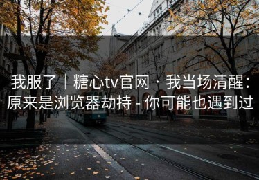 我服了｜糖心tv官网 · 我当场清醒：原来是浏览器劫持 - 你可能也遇到过