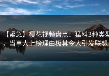 【紧急】樱花视频盘点：猛料3种类型，当事人上榜理由极其令人引发联想