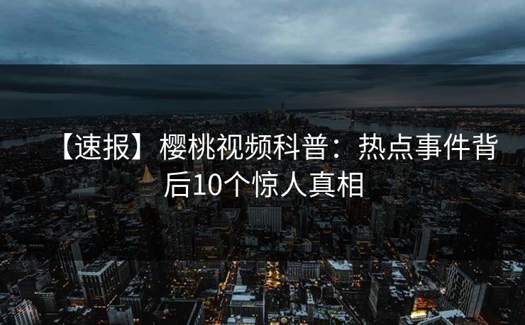 【速报】樱桃视频科普：热点事件背后10个惊人真相