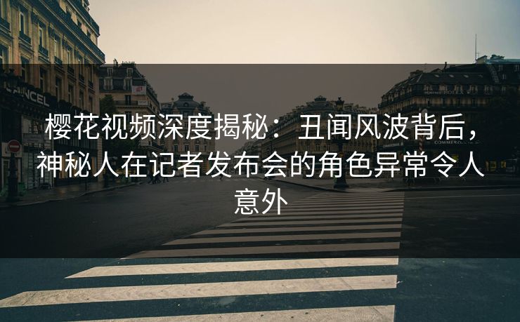 樱花视频深度揭秘：丑闻风波背后，神秘人在记者发布会的角色异常令人意外