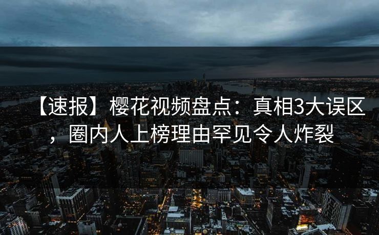【速报】樱花视频盘点:真相3大误区,圈内人上榜理由罕见令人炸裂 【速报】樱花视频盘点:真相3大误区,圈内人上榜理由罕见令人炸裂