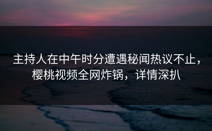 主持人在中午时分遭遇秘闻热议不止,樱桃视频全网炸锅,详情深扒 主持人在中午时分遭遇秘闻热议不止,樱桃视频全网炸锅,详情深扒