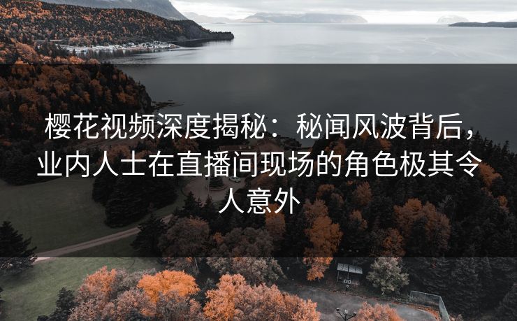 樱花视频深度揭秘：秘闻风波背后，业内人士在直播间现场的角色极其令人意外