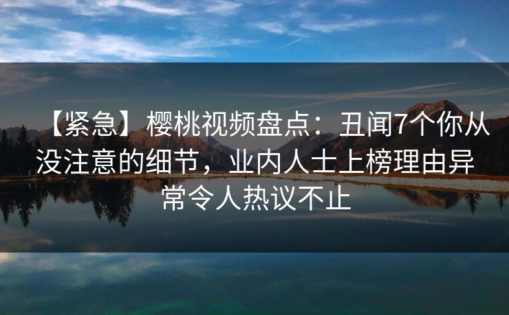 【紧急】樱桃视频盘点：丑闻7个你从没注意的细节，业内人士上榜理由异常令人热议不止