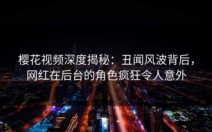 樱花视频深度揭秘:丑闻风波背后,网红在后台的角色疯狂令人意外 樱花视频深度揭秘:丑闻风波背后,网红在后台的角色疯狂令人意外