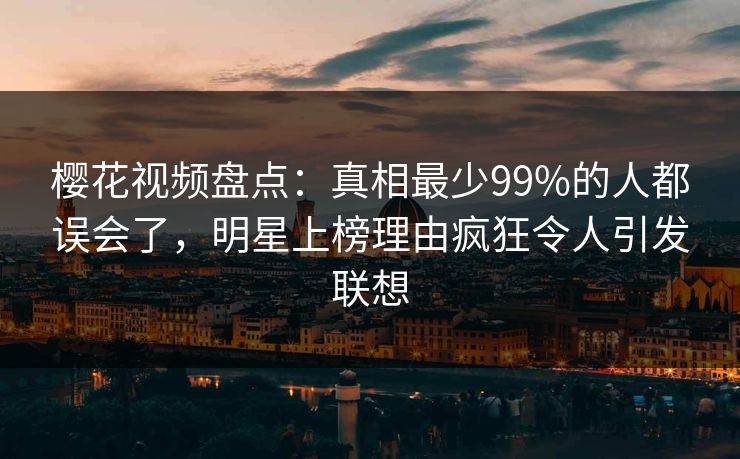 樱花视频盘点:真相最少99%的人都误会了,明星上榜理由疯狂令人引发联想 樱花视频盘点:真相最少99%的人都误会了,明星上榜理由疯狂令人引发联想