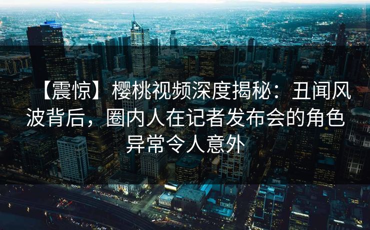 【震惊】樱桃视频深度揭秘:丑闻风波背后,圈内人在记者发布会的角色异常令人意外 【震惊】樱桃视频深度揭秘:丑闻风波背后,圈内人在记者发布会的角色异常令人意外