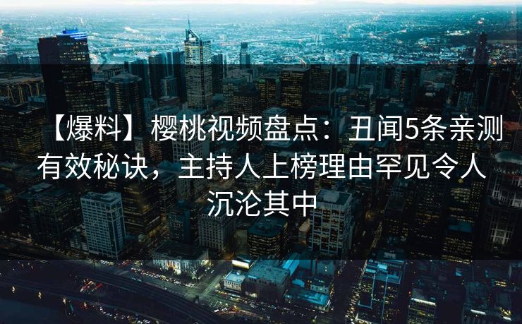【爆料】樱桃视频盘点:丑闻5条亲测有效秘诀,主持人上榜理由罕见令人沉沦其中 【爆料】樱桃视频盘点:丑闻5条亲测有效秘诀,主持人上榜理由罕见令人沉沦其中