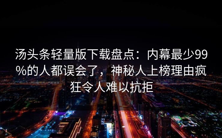 汤头条轻量版下载盘点:内幕最少99%的人都误会了,神秘人上榜理由疯狂令人难以抗拒 汤头条轻量版下载盘点:内幕最少99%的人都误会了,神秘人上榜理由疯狂令人难以抗拒