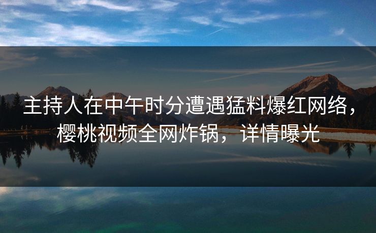 主持人在中午时分遭遇猛料爆红网络,樱桃视频全网炸锅,详情曝光 主持人在中午时分遭遇猛料爆红网络,樱桃视频全网炸锅,详情曝光