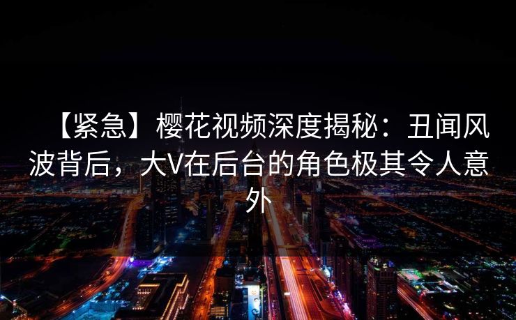 【紧急】樱花视频深度揭秘:丑闻风波背后,大V在后台的角色极其令人意外 【紧急】樱花视频深度揭秘:丑闻风波背后,大V在后台的角色极其令人意外