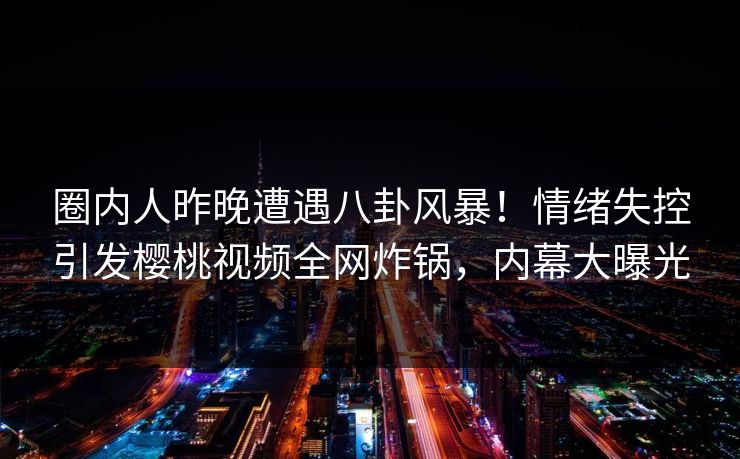 圈内人昨晚遭遇八卦风暴!情绪失控引发樱桃视频全网炸锅,内幕大曝光 圈内人昨晚遭遇八卦风暴!情绪失控引发樱桃视频全网炸锅,内幕大曝光