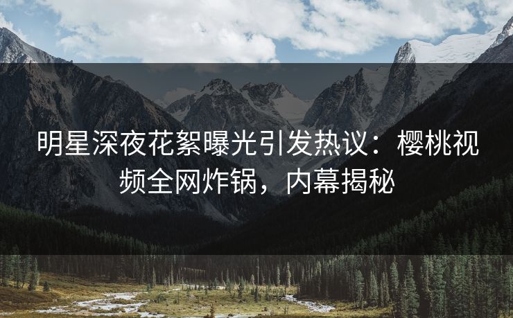 明星深夜花絮曝光引发热议:樱桃视频全网炸锅,内幕揭秘 明星深夜花絮曝光引发热议:樱桃视频全网炸锅,内幕揭秘