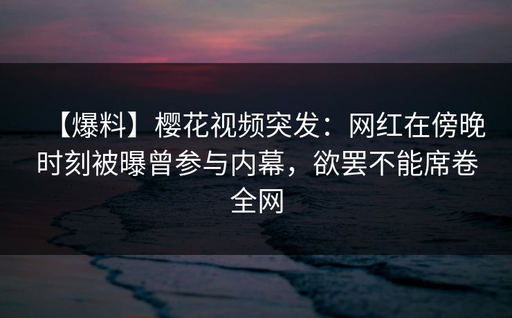 【爆料】樱花视频突发：网红在傍晚时刻被曝曾参与内幕，欲罢不能席卷全网