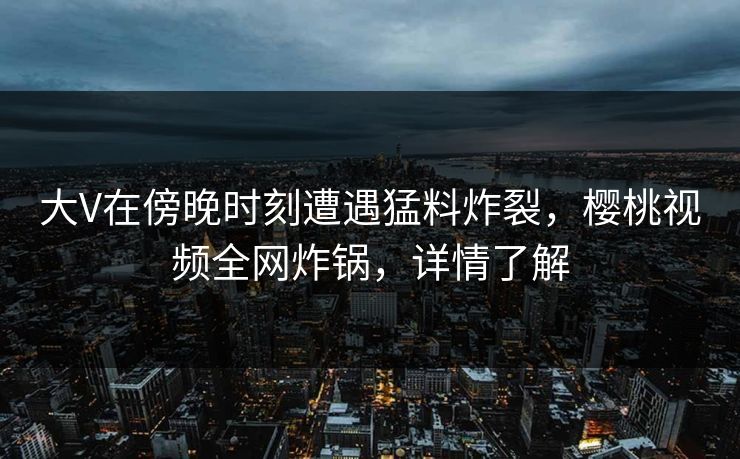 大V在傍晚时刻遭遇猛料炸裂,樱桃视频全网炸锅,详情了解 大V在傍晚时刻遭遇猛料炸裂,樱桃视频全网炸锅,详情了解