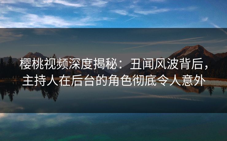 樱桃视频深度揭秘：丑闻风波背后，主持人在后台的角色彻底令人意外