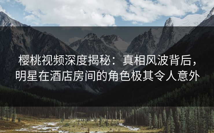 樱桃视频深度揭秘：真相风波背后，明星在酒店房间的角色极其令人意外