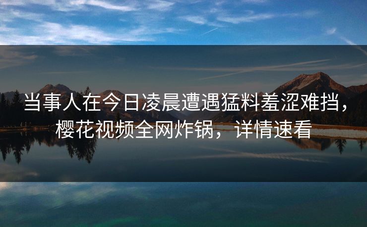 当事人在今日凌晨遭遇猛料羞涩难挡,樱花视频全网炸锅,详情速看 当事人在今日凌晨遭遇猛料羞涩难挡,樱花视频全网炸锅,详情速看