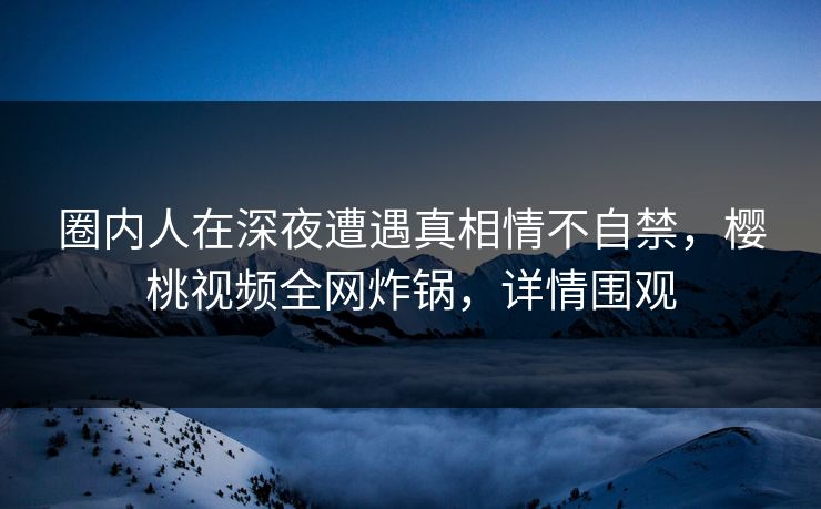 圈内人在深夜遭遇真相情不自禁,樱桃视频全网炸锅,详情围观 圈内人在深夜遭遇真相情不自禁,樱桃视频全网炸锅,详情围观