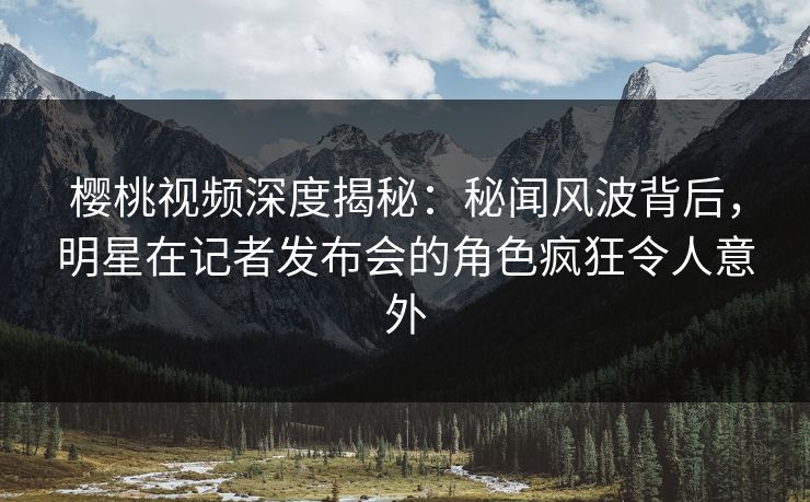 樱桃视频深度揭秘：秘闻风波背后，明星在记者发布会的角色疯狂令人意外