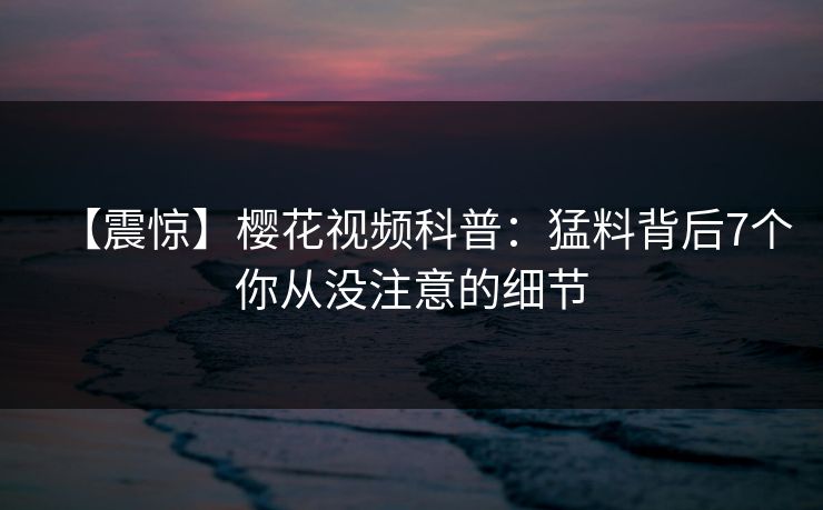 【震惊】樱花视频科普：猛料背后7个你从没注意的细节