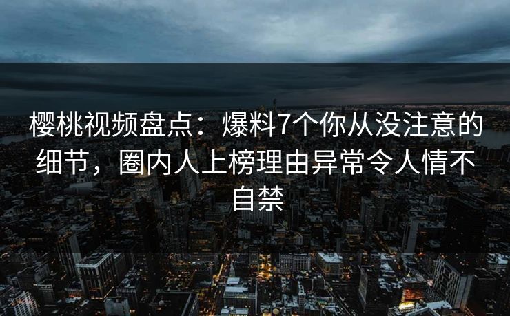 樱桃视频盘点：爆料7个你从没注意的细节，圈内人上榜理由异常令人情不自禁
