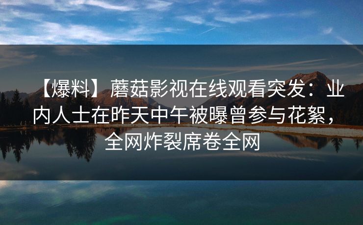 【爆料】蘑菇影视在线观看突发:业内人士在昨天中午被曝曾参与花絮,全网炸裂席卷全网 【爆料】蘑菇影视在线观看突发:业内人士在昨天中午被曝曾参与花絮,全网炸裂席卷全网