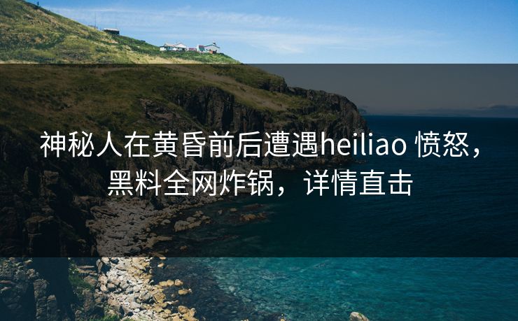 神秘人在黄昏前后遭遇heiliao 愤怒，黑料全网炸锅，详情直击