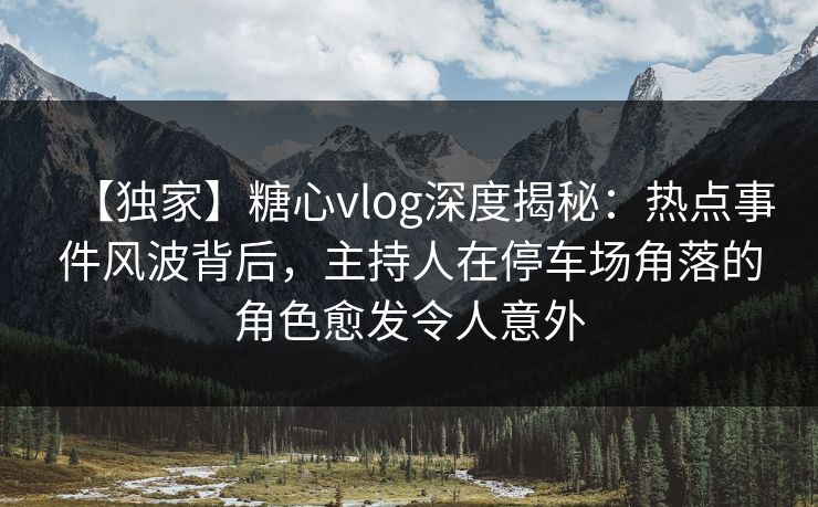 【独家】糖心vlog深度揭秘：热点事件风波背后，主持人在停车场角落的角色愈发令人意外