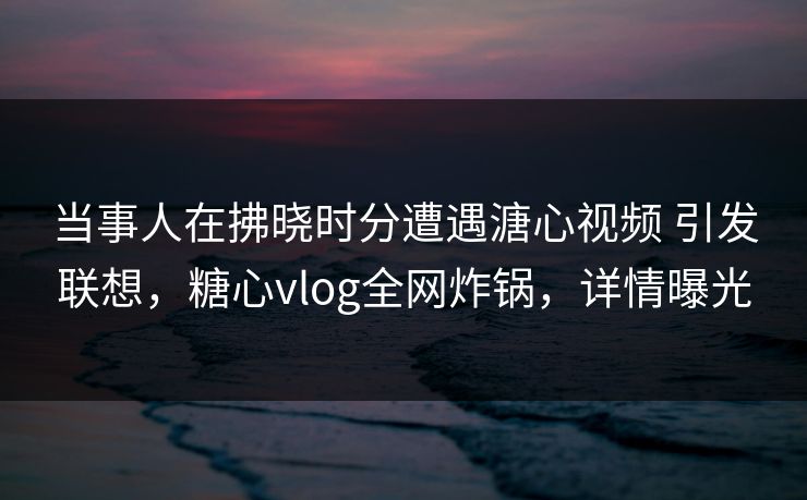 当事人在拂晓时分遭遇溏心视频 引发联想，糖心vlog全网炸锅，详情曝光