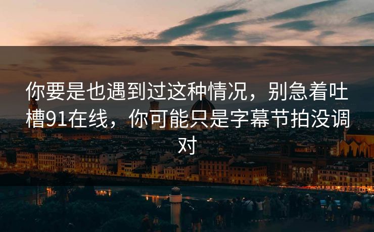 你要是也遇到过这种情况，别急着吐槽91在线，你可能只是字幕节拍没调对