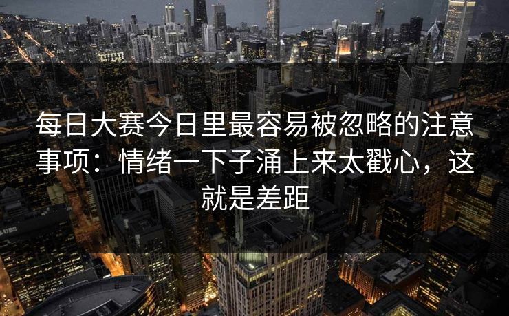 每日大赛今日里最容易被忽略的注意事项：情绪一下子涌上来太戳心，这就是差距