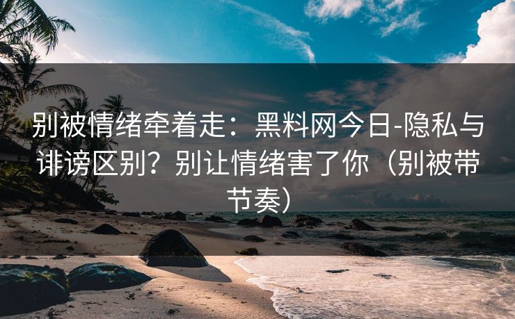 别被情绪牵着走：黑料网今日-隐私与诽谤区别？别让情绪害了你（别被带节奏）
