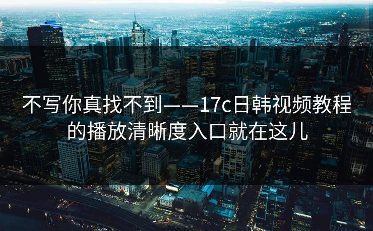 不写你真找不到——17c日韩视频教程的播放清晰度入口就在这儿