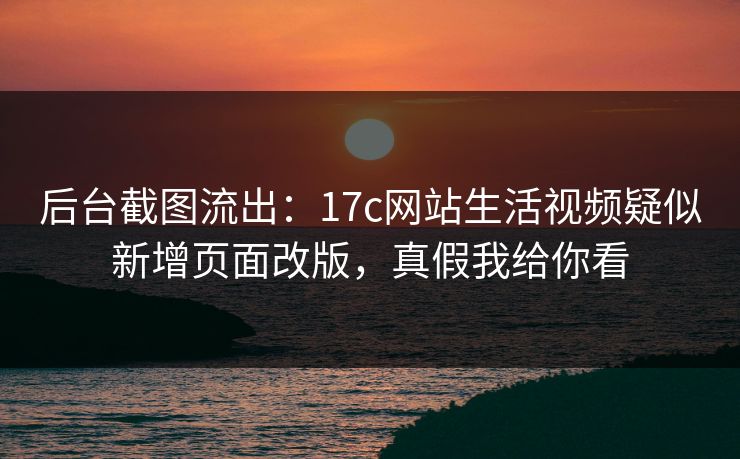 后台截图流出：17c网站生活视频疑似新增页面改版，真假我给你看