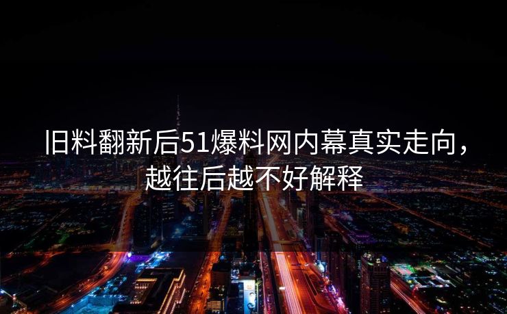 旧料翻新后51爆料网内幕真实走向，越往后越不好解释