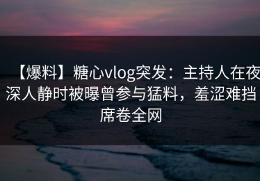 【爆料】糖心vlog突发：主持人在夜深人静时被曝曾参与猛料，羞涩难挡席卷全网