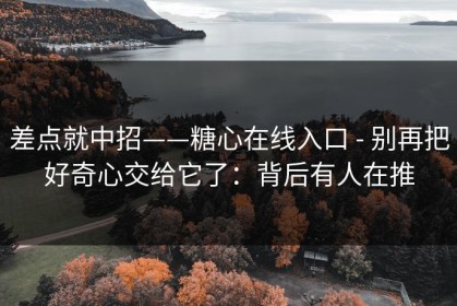 差点就中招——糖心在线入口 - 别再把好奇心交给它了：背后有人在推