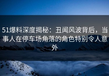 51爆料深度揭秘：丑闻风波背后，当事人在停车场角落的角色特别令人意外