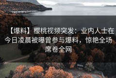 【爆料】樱桃视频突发：业内人士在今日凌晨被曝曾参与爆料，惊艳全场席卷全网
