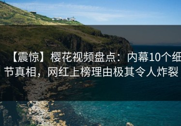 【震惊】樱花视频盘点：内幕10个细节真相，网红上榜理由极其令人炸裂