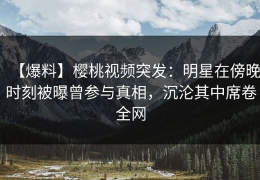【爆料】樱桃视频突发：明星在傍晚时刻被曝曾参与真相，沉沦其中席卷全网