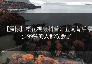 【震惊】樱花视频科普：丑闻背后最少99%的人都误会了