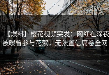 【爆料】樱花视频突发：网红在深夜被曝曾参与花絮，无法置信席卷全网