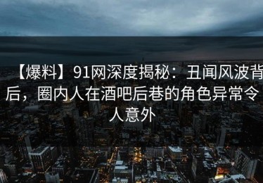 【爆料】91网深度揭秘：丑闻风波背后，圈内人在酒吧后巷的角色异常令人意外